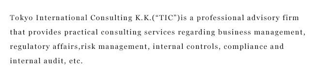Tokyo International Consulting K.K.(“TIC”)is a professional advisory firm that provides practical consulting services regarding business management, regulatory affairs,risk management, internal controls, compliance and internal audit, etc.