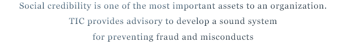 Social credibility is one of the most important assets to an organization.TIC provides advisory to develop a sound system for preventing fraud and misconducts