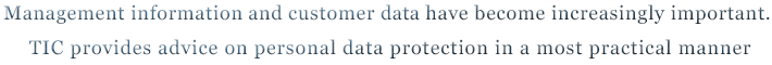 Management information and customer data have become increasingly important. TIC provides advice on personal data protection in a most practical manner Management information and customer data have become increasingly important. TIC provides advice on personal data protection in a most practical manner