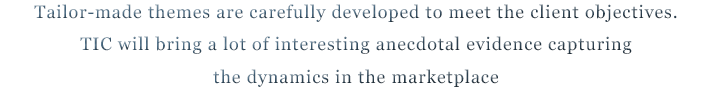 Tailor-made themes are carefully developed to meet the client objectives.TIC will bring a lot of interesting anecdotal evidence capturing the dynamics in the marketplace